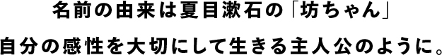 名前の由来は夏目漱石の「坊ちゃん」。自分の感性を大切にして生きる主人公のように。