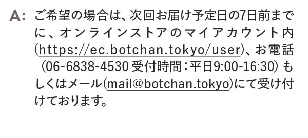 設定された最低お受け取り回数達成後の解約をご希望の場合は、次回お届け予定日の7日前までに、オンラインストアのマイアカウント内、お電話もしくはメールにて受け付けております。