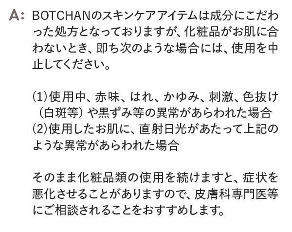 BOTCHANのスキンケアアイテムは成分にこだわった処方となっておりますが、化粧品がお肌に合わないとき、即ち次のような場合には、使用を中止してください。