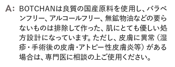 BOTCHANは良質の国産原料を使用し、バラベンフリー、アルコールフリー、無鉱物油などの要らないものは排除して作った、肌にとてもやさしい処方設計になっています。