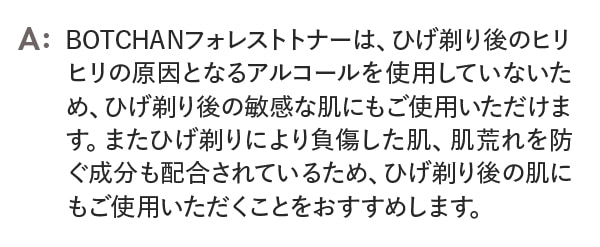 BOTCHANフォレストトナーは、ひげ剃り後のヒリヒリの原因となるアルコールを使用していないため、ひげ剃り後の敏感な肌にもご使用いただけます。