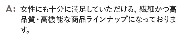 女性にも十分に満足していただける、繊細かつ高品質・高機能な商品ラインナップになっております。