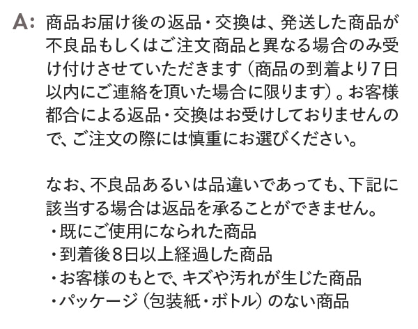 商品お届け後の返品・交換は、発送した商品が不良品もしくはご注文商品と異なる場合のみ受付させていただきます。